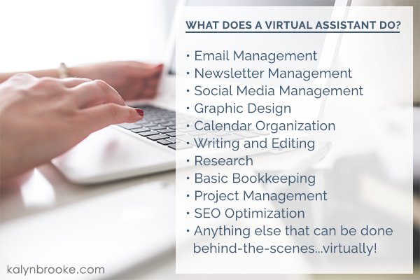 What does a virtual assistant do? Email Management, Newsletter Management, Social Media Management, Graphic Design, Calendar Organization, Writing and Editing, Research, Basic Bookkeeping, Project Management, SEO Optimization, Anything else that can be done behind-the-scenes...virtually!